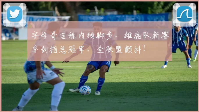 字母哥苦练内线脚步，雄鹿队新赛季剑指总冠军，全联盟颤抖！