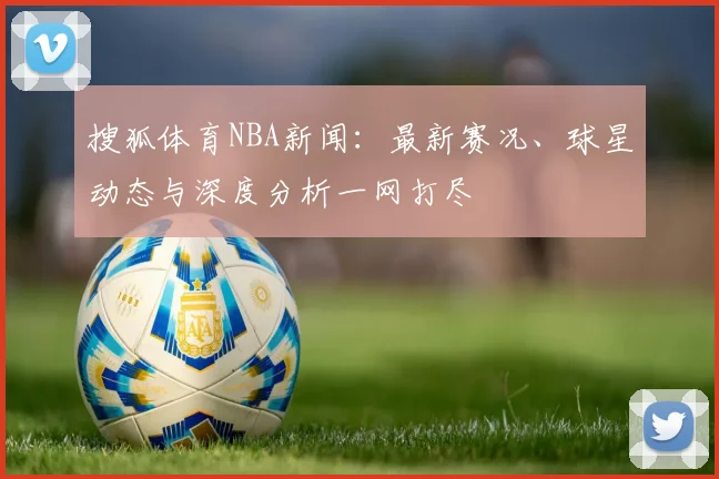 搜狐体育NBA新闻：最新赛况、球星动态与深度分析一网打尽